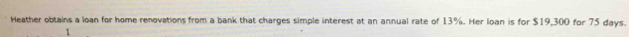 Heather obtains a loan for home renovations from a bank that charges simple interest at an annual rate of 13%. Her loan is for $19,300 for 75 days. 
1