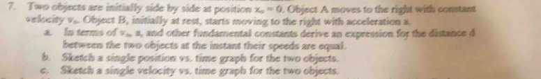 Two objects are initially side by side at position x_0=0. Object A moves to the right with constant
velocity v,. Object B, initially at rest, starts moving to the right with acceleration a.
a. In terms of V_S, 8 , and other fundamental constants derive an expression for the distance d
between the two objects at the instant their speeds are equal.
b. Sketch a single position vs. time graph for the two objects.
c. Sketch a single velocity vs. time graph for the two objects.