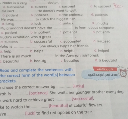 Nader is a very doctor.
a. successful b. success c. succeed d. to succeed
He isn't He doesn't want to wait.
a. patient b. patience c. the patience d. patients
He was to catch the biggest fish.
a. lucky b. luck c. unluck d. unlucky
My granddad doesn't have the to learn about computer.
a. patient b. impatient c. patience d. patients
Huda's exhibition was a great
a. success b. successful C. succeeded d. succeed
Noha is _. She always helps her friends.
a. help b. helps c. helpful d. helped
There is so much _in the Amazon rainforest.. beautiful b. beauty c. beauties d. a beautiful
Read and complete the sentences with Gilali Gyjai
the correct form of the word[s] between a göll aclgöl göll t am''
prackets.
e chose the correct answer by _[lucky].
rah is _(patience). She waits her younger brother every day.
e work hard to achieve great . _[successful].
ke to watch the _[beautiful] of colorful flowers.
u're_ [luck) to find red apples on the tree.