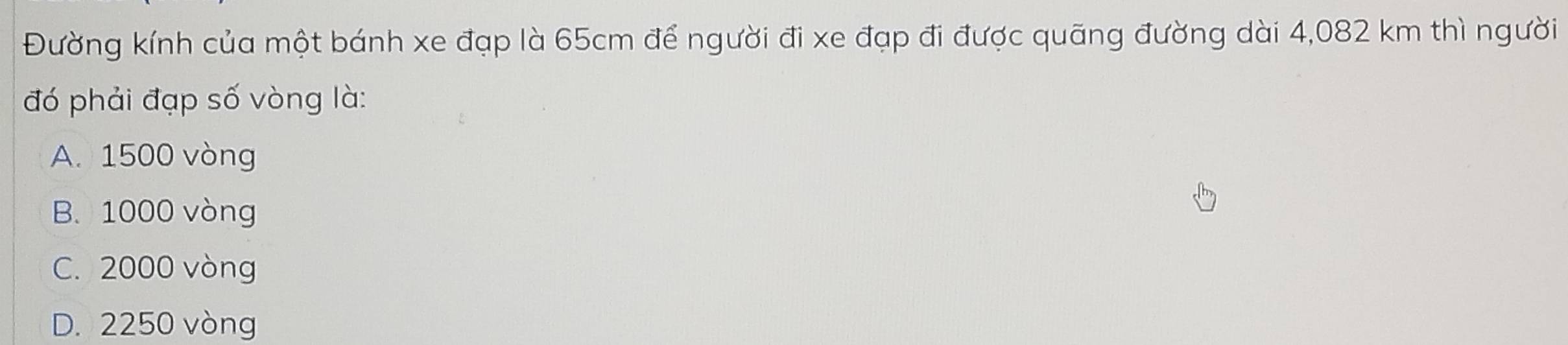 Đường kính của một bánh xe đạp là 65cm để người đi xe đạp đi được quãng đường dài 4,082 km thì người
đó phải đạp số vòng là:
A. 1500 vòng
B. 1000 vòng
C. 2000 vòng
D. 2250 vòng