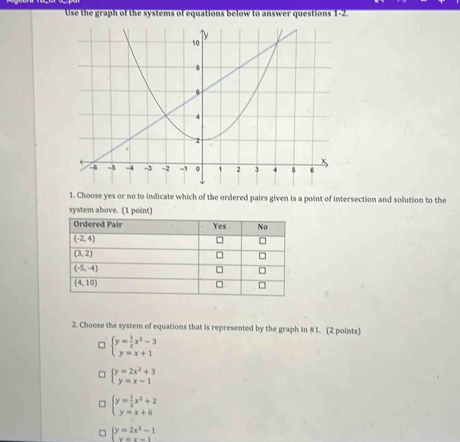 Use the graph of the systems of equations below to answer questions 1-2.
1. Choose yes or no to indicate which of the ordered pairs given is a point of intersection and solution to the
2. Choose the system of equations that is represented by the graph in #1. (2 points)
beginarrayl y= 1/2 x^2-3 y=x+1endarray.
beginarrayl y=2x^2+3 y=x-1endarray.
beginarrayl y= 1/2 x^2+2 y=x+6endarray.
beginarrayl y=2x^2-1 y=x-1endarray.