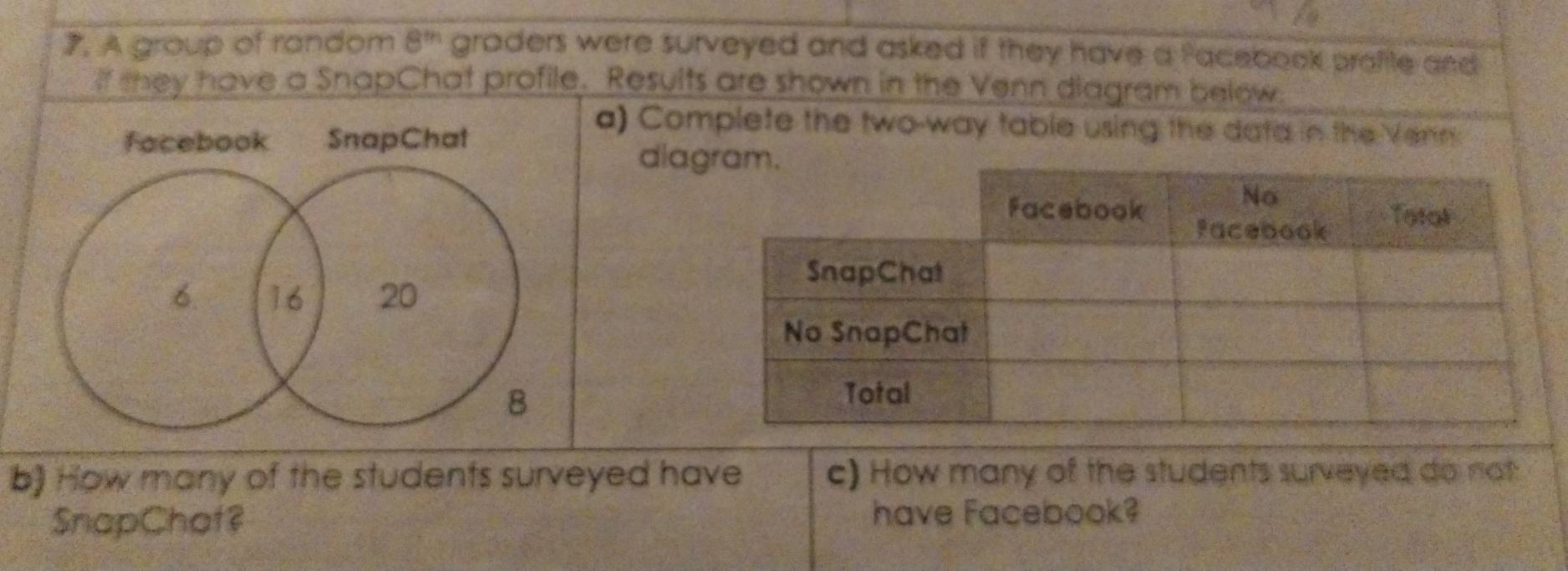 A group of random 8^m graders were surveyed and asked if they have a facebook profite and 
If they have a SnapChat profile. Results are shown in the Venn diagram below. 
facebook SnapChat 
a) Complete the two-way table using the data in the Venn 
dia
6. 16 20
B 
b) How many of the students surveyed have c) How many of the students surveyed do not 
SnapChaf? have Facebook?