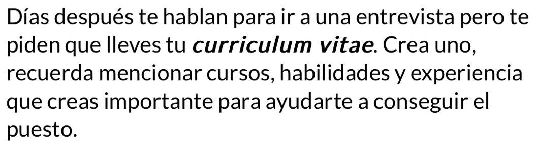 Días después te hablan para ir a una entrevista pero te 
piden que lleves tu curriculum vitae. Crea uno, 
recuerda mencionar cursos, habilidades y experiencia 
que creas importante para ayudarte a conseguir el 
puesto.