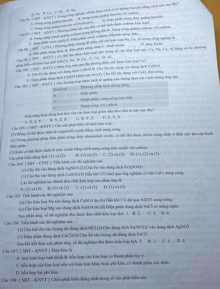 Cầu 96:  SBT - KNTT  Trong công nghiệp, nhôm được tách ra từ quặng bauxite bằng cách nào sau đây?
A Ca. B. Cu. C. Ni. D. Ag.
A. Nung nóng quặng bauxite. B. Nung nóng quặng bauxite với carbon.
C. Nung nóng quặng bauxite với hydrogen. D. Điện phân nóng chảy quặng bauxite.
Câu 97:  SBT - KNTT  Phương pháp nào sau đây có thể tách được sodium kim loại?
A. Nung nóng mạnh quặng sodium trong không khí.B. Nung nóng quặng sodium với carbon.
C. Điện phân nước muối.D. Điện phân muối sodium chloride nóng chảy.
Câu 98:  SBT - CTST  Phương pháp chung để điều chế các kim loại Na, Ca, Al trong công nghiệp là
A. điện phân dung dịch. B. điện phân nóng chảy.C. nhiệt luyện. D. thủy luyện.
Câu 99:  SBT - KNTT  Có thể thu được kim loại nào trong số các kim loại sau: Cu, Na, Ca, Al bằng cả ba phương
pháp điều chế kim loại phổ biến?A. Na. B. Ca. C. Cu. D. Al.
Câu 100:  SBT - KNTT  Phản ứng nào sau đây không điều chế được kim loại Cu?
A. Cho Fe tác dụng với dung dịch CuSO4.B. Cho Na tác dụng với dung dịch CuSO4.
C. Điện phân dung dịch CuSO4 (điện cực trơ).D. Cho H2 tác dụng với CuO, đun nóng.
Câu 102:  SBT -được tách từ quặng của chúng theo các cách tương ứng sau.
Khả năng hoạt động hoá học của các kim loại giảm dần t
A. X, Z, Y. B. Y, Z, X. C. X, Y, Z. D. Z,Y, X.
Câu 103:  SBT - KNTT  Cho các phát biểu về tách kim loại;
(1) Đồng có thể được tách từ copper(II) oxide bằng cách nung nóng.
(2) Trong phương pháp điện phân nóng chảy aluminium oxide, có thể thu được nhôm nóng chảy ở điện cực âm của bình
điện phân.
(3) Kẽm có thể được tách từ zinc oxide bằng cách nung nóng zinc oxide với carbon.
Các phát biểu đúng làA. (1) và (2). B. (1) và (3). C. (2) và (3). D. (1), (2) và (3).
Câu 104:  SBT - CTST  Tiến hành các thí nghiệm sau:
(1) Cho Zn vào dung dịch AgNO3.(2) Cho Fe vào dung dịch Fe2(SO4)3.
(3) Cho Na vào dung dịch CuSO4.(4) Dẫn khí CO (dư) qua ống nghiệm có bột CuO, nung nóng.
Các thí nghiệm tạo thành đơn chất kim loại sau phản ứng là
A. (3) và (4). B. (1) và (2). C. (2) và (3). D. (1) và (4).
Câu 105: Tiến hành các thí nghiệm sau:
(a) Cho kim loại Na vào dung dịch CuSO4 dư.(b) Dẫn khí CO dư qua Al2O3 nung nóng.
(c) Cho kim loại Mg vào dung dịch FeSO4 dư.(d) Điện phân dung dịch NaCl có màng ngăn.
Sau phản ứng, số thí nghiệm thu được đơn chất kim loại làA. 1. B. 2. C. 3. D. 4.
Câu 106: Tiến hành các thí nghiệm sau:
(1) Cho bột Zn vào lượng dư dung dịch HCl.(2) Cho dung dịch Fe(NO3)2 vào dung dịch AgNO3.
(3) Điện phân dung dịch CaCl2(4) Cho Al vào lượng dư dung dịch FeCl3.
Sau khi kết thúc các phản ứng, số thí nghiệm thu được kim loại làA. 3. B. 2. C. 1. D. 4.
Câu 107:  SBT - KNTT  Hợp kim là
A. một kim loại tinh khiết.B. hỗn hợp các kim loại có thành phần tuy ý.
C. hỗn hợp của kim loại nền với kim loại khác hoặc phi kim, có thành phần xác định.
D. hỗn họp hai phi kim.
Câu 108:  SBT - KNTT  Chọn phát biểu đúng nhất trong số các phát biểu sau.