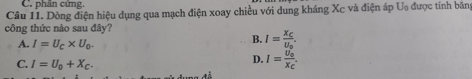 C. phân cứng.
Câu 11. Dòng điện hiệu dụng qua mạch điện xoay chiều với dung kháng Xc và điện áp U₀ được tính bằng
công thức nào sau đây?
A. I=U_C* U_0.
B. I=frac X_CU_0.
C. I=U_0+X_C.
D. I=frac U_0X_C.