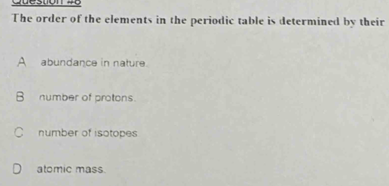 The order of the elements in the periodic table is determined by their
A abundance in nature.
B number of protons.
C number of isotopes
atomic mass.