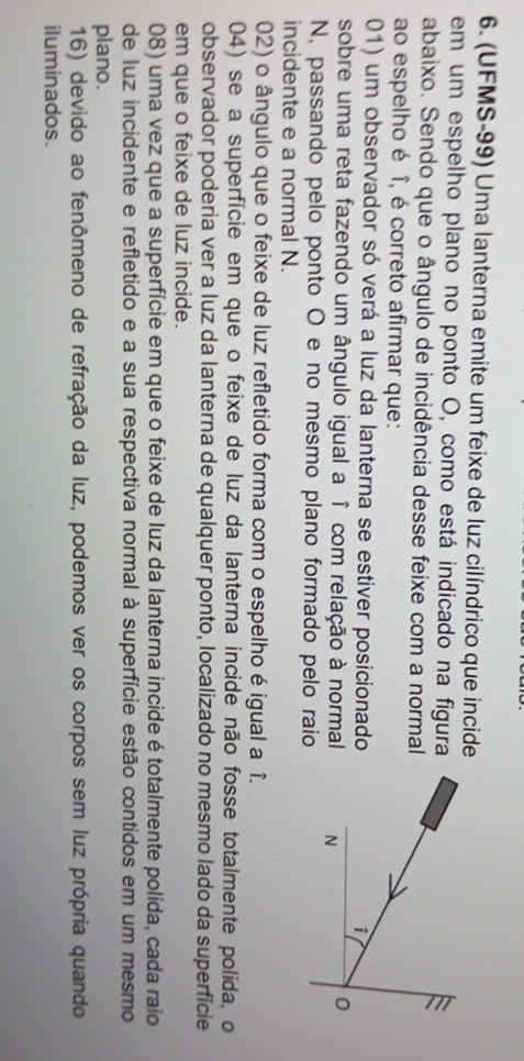 (UFMS-99) Uma lanterna emite um feixe de luz cilíndrico que incide
em um espelho plano no ponto O, como está indicado na figura
abaixo. Sendo que o ângulo de incidência desse feixe com a normal
ao espelho é î, é correto afirmar que:
01) um observador só verá a luz da lanterna se estiver posicionado 
sobre uma reta fazendo um ângulo igual a î com relação à normal 
N, passando pelo ponto O e no mesmo plano formado pelo raio
incidente e a normal N.
02) o ângulo que o feixe de luz refletido forma com o espelho é igual a î.
04) se a superfície em que o feixe de luz da lanterna incide não fosse totalmente polida, o
observador poderia ver a luz da lanterna de qualquer ponto, localizado no mesmo lado da superfície
em que o feixe de luz incide.
08) uma vez que a superfície em que o feixe de luz da lanterna incide é totalmente polida, cada raio
de luz incidente e refletido e a sua respectiva normal à superfície estão contidos em um mesmo
plano.
16) devido ao fenômeno de refração da luz, podemos ver os corpos sem luz própria quando
iluminados.