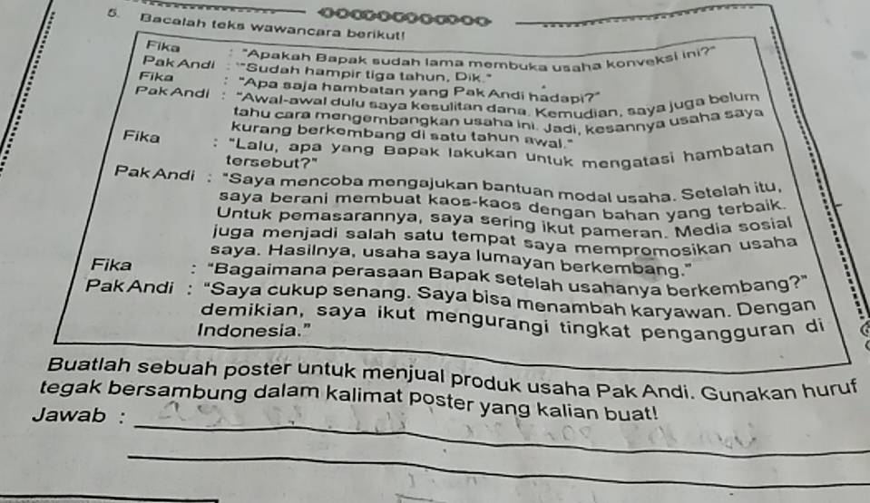 Bacalah teks wawancara berikut! 
Fika 
Pak Andi "Apakah Bapak sudah lama membuka usaha konveksi ini?" 
"Sudah hampir tiga tahun, Dik." 
Fika "Apa saja hambatan yang PakAndi hadapi?" 
Pak Andi "Awal-awal dulu saya kesulitan dana. Kemudian, saya juga belum 
tahu cara mengembangkan usaha ini. Jadi, kesannya usaha saya 
kurang berkembang di satu tahun awal." 
Fika : "Lalu, apa yang Bapak lakukan untuk mengatasi hambatan 
tersebut?" 
Pak Andi : "Saya mencoba mengajukan bantuan modal usaha. Setelah itu, 
saya berani membuat kaos-kaos dengan bahan yang terbaik 
Untuk pemasarannya, saya sering ikut pameran. Media sosial 
juga menjadi salah satu tempat saya mempromosikan usaha 
saya. Hasilnya, usaha saya lumayan berkembang." 
Fika "Bagaimana perasaan Bapak setelah usahanya berkembang?” 
PakAndi : “Saya cukup senang. Saya bisa menambah karyawan. Dengan 
demikian, saya ikut mengurangi tingkat pengangguran di 
Indonesia.” 
Buatlah sebuah poster untuk menjual produk usaha Pak Andi. Gunakan huruf 
_ 
tegak bersambung dalam kalimat poster yang kalian buat! 
Jawab : 
_