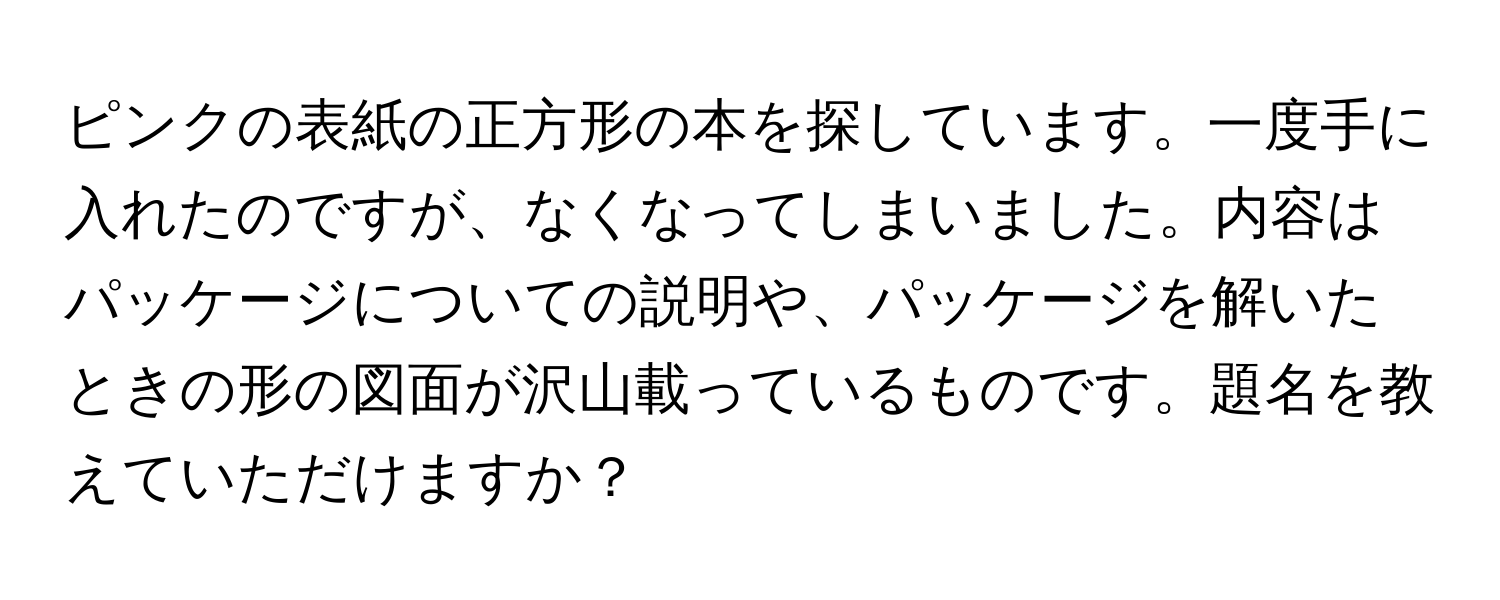 ピンクの表紙の正方形の本を探しています。一度手に入れたのですが、なくなってしまいました。内容はパッケージについての説明や、パッケージを解いたときの形の図面が沢山載っているものです。題名を教えていただけますか？