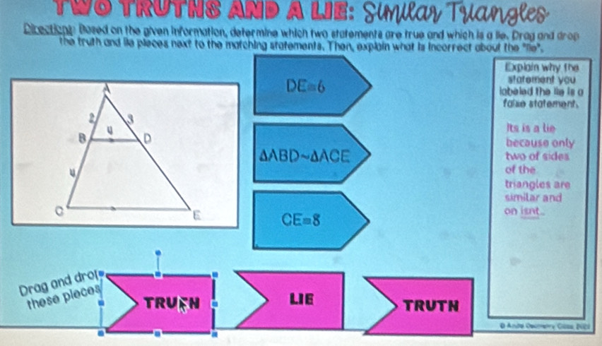 TRUTNS AND A LE: Similay Tyan l 
Directionn Based on the given information, determine which two statements are true and which is a lie. Drag and drop 
the truth and lie pieces next to the matching statements. Then, explain what is incorrect about the "lie". 
Explain why the
DE=6
statement you 
lobeled the lie is o 
false statement. 
Its is a lie 
because only
△ ABDsim △ ACE two of sides 
of the 
triangles are 
similar and 
on isnt..
CE=8
Drag and drof 
these pleces 
TRUEH LIE TRUTN 
O Ando Demetry Cüss N2i 
. a a