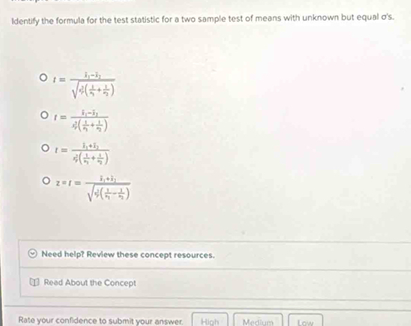 Identify the formula for the test statistic for a two sample test of means with unknown but equal σ's.
t=frac I_1-I_2(sqrt(r_2)^2(frac 1)r_1+frac 1r_2)
t=frac overline x_1-overline x_2overline s_r(frac 1overline v_1+frac 1overline x_2)
t=frac hat I_1+overline I_2(z_2)^2(frac 1z_1+frac 1overline z_2)
z=r=frac overline zi,i_1+overline j_jsqrt(i(frac 1)z_1-frac 1z_2)
Need help? Review these concept resources.
Read About the Concept
Rate your confidence to submit your answer. High Medium Low