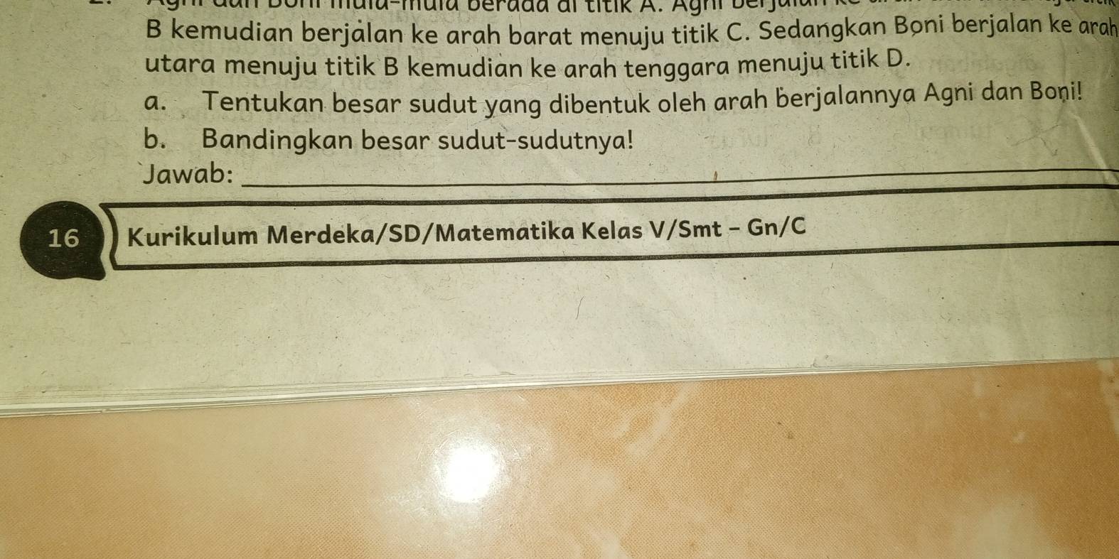 muia beradd al titik A. Aghi b e r 
B kemudian berjalan ke arah barat menuju titik C. Sedangkan Boni berjalan ke arah 
utara menuju titik B kemudian ke arah tenggara menuju titik D. 
a. Tentukan besar sudut yang dibentuk oleh arah berjalannya Agni dan Boni! 
b. Bandingkan besar sudut-sudutnya! 
Jawab:_ 
16 Kurikulum Merdeka/SD/Matematika Kelas V/Smt - Gn/C