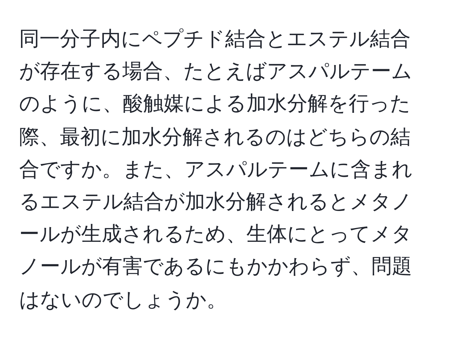 同一分子内にペプチド結合とエステル結合が存在する場合、たとえばアスパルテームのように、酸触媒による加水分解を行った際、最初に加水分解されるのはどちらの結合ですか。また、アスパルテームに含まれるエステル結合が加水分解されるとメタノールが生成されるため、生体にとってメタノールが有害であるにもかかわらず、問題はないのでしょうか。