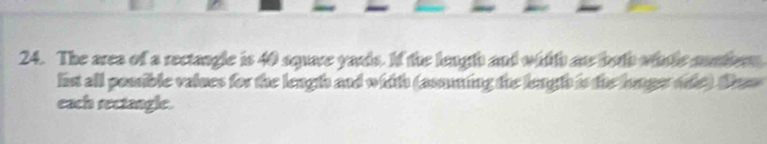 The area of a rectangle is 40 square yards. If the length and witth an both wale munthrn 
list all possible values for the length and width (asoing the lengts is the longerode). Das 
each rectangle.