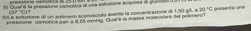 pressione osmotica di 25,0 toi à 
8) Qual'è la pressione osmotica di una soluzione acquosa di glucosio 0,01 I
(37°C) ? 
9)La soluzione di un polimero sconosciuto avente la concentrazione di 1,50 g/L a 20°C presenta una 
pressione osmotica pari a 8,55 mmHg. Qual'è la massa molecolare del polimero?