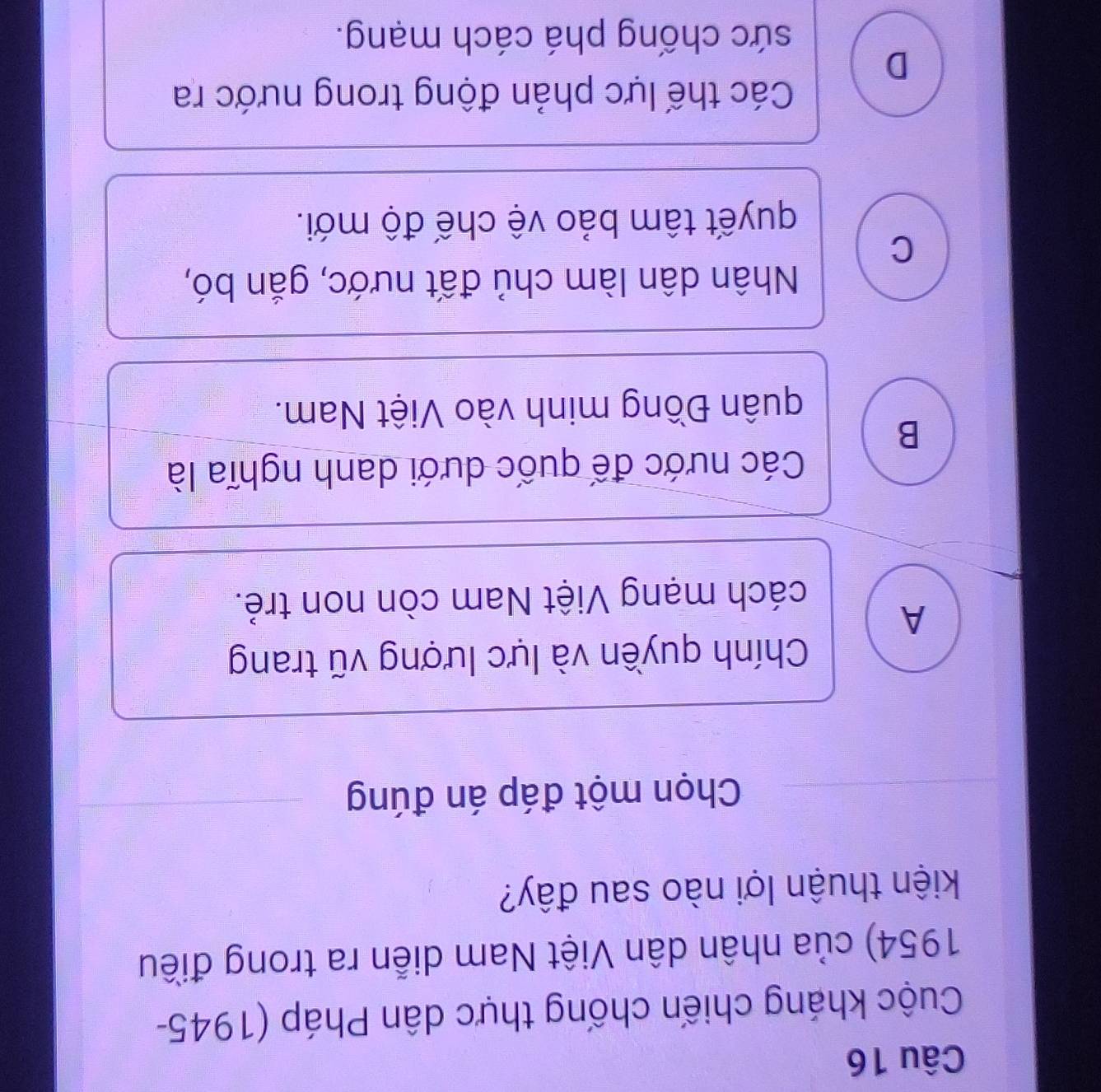 Cuộc kháng chiến chống thực dân Pháp (1945-
1954) của nhân dân Việt Nam diễn ra trong điều
kiện thuận lợi nào sau đây?
Chọn một đáp án đúng
Chính quyền và lực lượng vũ trang
A
cách mạng Việt Nam còn non trẻ.
Các nước đế quốc dưới danh nghĩa là
B
quân Đồng minh vào Việt Nam.
Nhân dân làm chủ đất nước, gắn bó,
C
quyết tâm bảo vệ chế độ mới.
Các thế lực phản động trong nước ra
D
sức chống phá cách mạng.