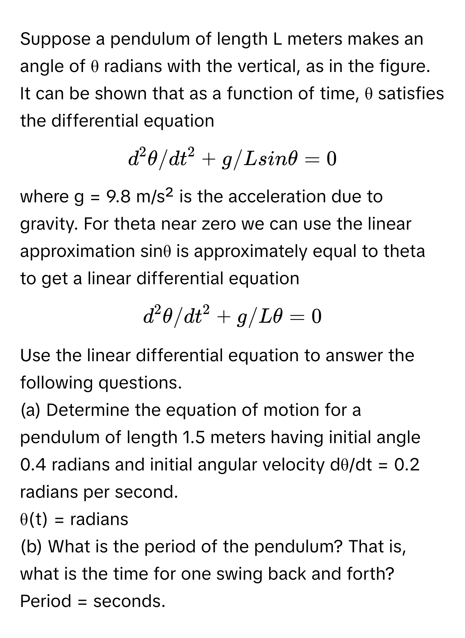 Suppose a pendulum of length L meters makes an angle of θ radians with the vertical, as in the figure. It can be shown that as a function of time, θ satisfies the differential equation 
$d^2θ/dt^2 + g/L sin θ = 0$, 
where g = 9.8 m/s² is the acceleration due to gravity. For theta near zero we can use the linear approximation sinθ is approximately equal to theta to get a linear differential equation 
$d^2θ/dt^2 + g/Lθ = 0$. 
Use the linear differential equation to answer the following questions. 
(a) Determine the equation of motion for a pendulum of length 1.5 meters having initial angle 0.4 radians and initial angular velocity dθ/dt = 0.2 radians per second. 
θ(t) = radians 
(b) What is the period of the pendulum? That is, what is the time for one swing back and forth? 
Period = seconds.