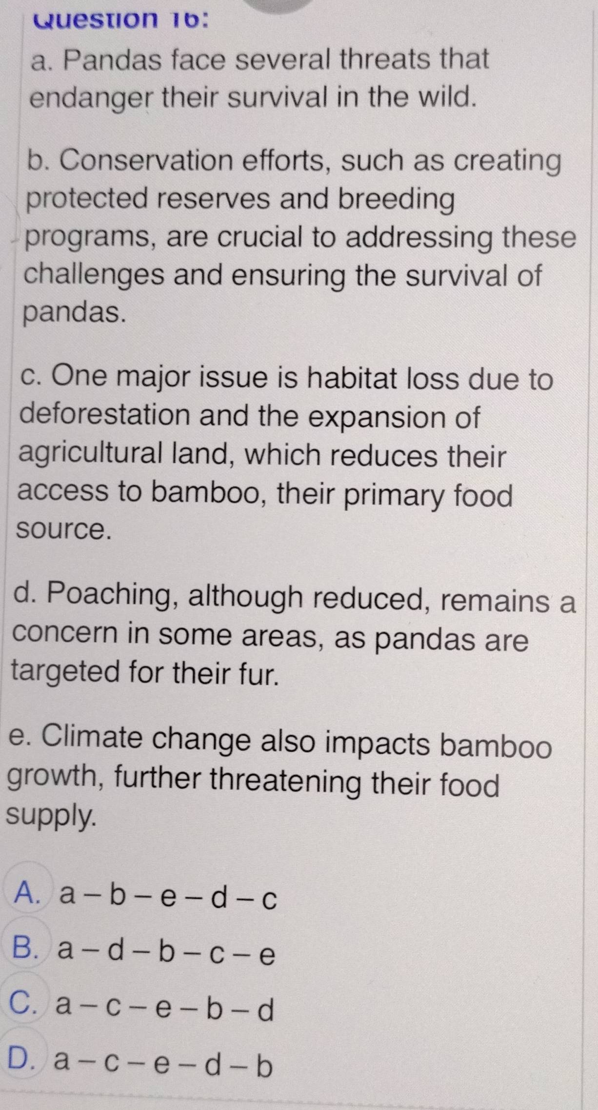 Pandas face several threats that
endanger their survival in the wild.
b. Conservation efforts, such as creating
protected reserves and breeding
programs, are crucial to addressing these
challenges and ensuring the survival of
pandas.
c. One major issue is habitat loss due to
deforestation and the expansion of
agricultural land, which reduces their
access to bamboo, their primary food
source.
d. Poaching, although reduced, remains a
concern in some areas, as pandas are
targeted for their fur.
e. Climate change also impacts bamboo
growth, further threatening their food
supply.
A. a-b-e-d-c
B. a-d-b-c-e
C. a-c-e-b-d
D. a-c-e-d-b