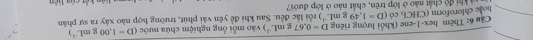 D=0,67 gmL^(-1)) vào mỗi ống nghiệm chứa nước (D=1,00gmL^(-1))
âu 6: Thêm hex-1-ene (khối lượng riêng )ri lắc đều. Sau khi đề yên vài phút, trường hợp nào xảy ra sự phân 
hoac chloroform (CHCl_3 có (D=1,49gmL^(-1)
Thà khi đó chất nào ở lớp trên, chất nào ở lớp dưới? 
ên kết của liên