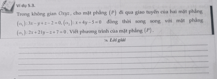 Ví dụ 5.3.
Trong không gian Oxyz, cho mặt phẳng (P) đi qua giao tuyến của hai mặt phẳng
(alpha _1):3x-y+z-2=0, (alpha _2):x+4y-5=0 đồng thời song song với mặt phẳng
(alpha _3):2x+21y-z+7=0. Viết phương trình của mặt phẳng (P) .
_
Lời giải
_
_
_
_
_