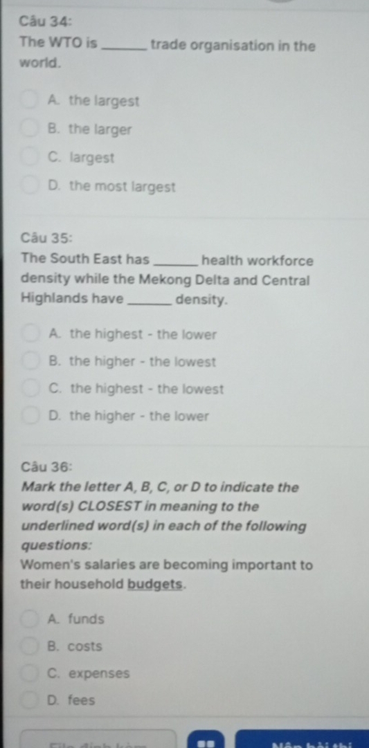 The WTO is _trade organisation in the
world.
A. the largest
B. the larger
C. largest
D. the most largest
Câu 35:
The South East has _health workforce
density while the Mekong Delta and Central
Highlands have _density.
A. the highest - the lower
B. the higher - the lowest
C. the highest - the lowest
D. the higher - the lower
Câu 36:
Mark the letter A, B, C, or D to indicate the
word(s) CLOSEST in meaning to the
underlined word(s) in each of the following
questions:
Women's salaries are becoming important to
their household budgets.
A. funds
B. costs
C. expenses
D. fees