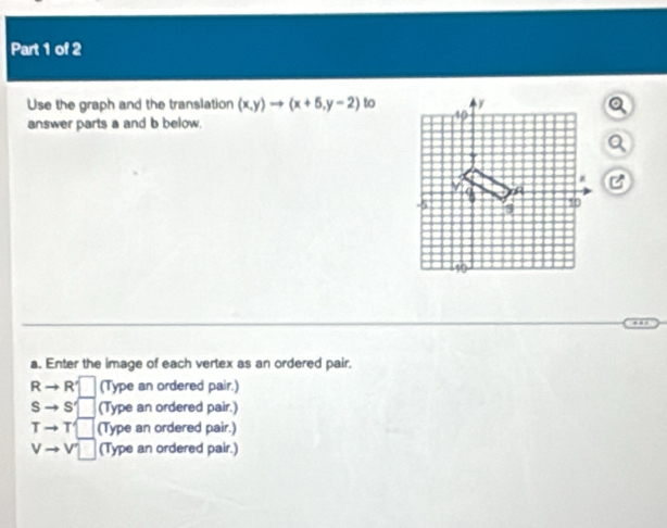 Use the graph and the translation (x,y)to (x+5,y-2) to
answer parts a and b below.
a. Enter the image of each vertex as an ordered pair.
R R'□ (Type an ordered pair.)
s - S'□ (Type an ordered pair.)
Tto T□ (Type an ordered pair.)
vto v□ (Type an ordered pair.)