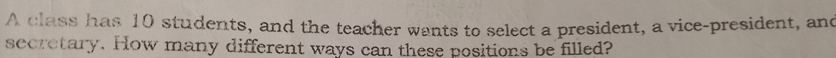 A class has 10 students, and the teacher wants to select a president, a vice-president, and 
secretary. How many different ways can these positions be filled?