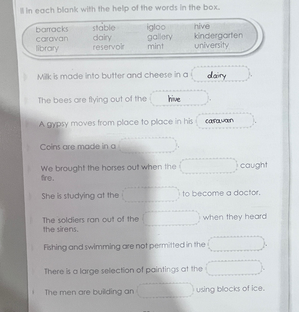 ll in each blank with the help of the words in the box.
barracks stable igloo hive
caravan dairy gallery kindergarten
library reservoir mint university
Milk is made into butter and cheese in a dairy
The bees are flying out of the hive
A gypsy moves from place to place in his carauan
Coins are made in a
We brought the horses out when the caught
fire.
She is studying at the to become a doctor.
The soldiers ran out of the when they heard
the sirens.
Fishing and swimming are not permitted in the
There is a large selection of paintings at the
The men are building an using blocks of ice.