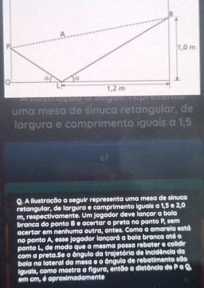 uma mesa de sinuca retangular, de 
largura e comprimento iguais a 1,5
67 
Q. A ilustração a seguir representa uma mesa de sínuca 
retangular, de largura e comprimento iguais a 1, 5 e 2,0
m, respectivamente. Um jogador deve lançar a bola 
branca do ponto B e acertar a preta no ponto P, sem 
acertar em nenhuma outra, antes. Como a amarela está 
no ponto A, esse jogador lançará a bola branca até o 
ponto L, de modó que a mesma possa rebater e colidir 
com a preta.Se o ângulo da trajetória de incidência da 
bola na lateral da mesa e o ângulo de rebatimento são 
iguais, como mostra a figura, então a distância de P a Q
em cm, é aproximadamente