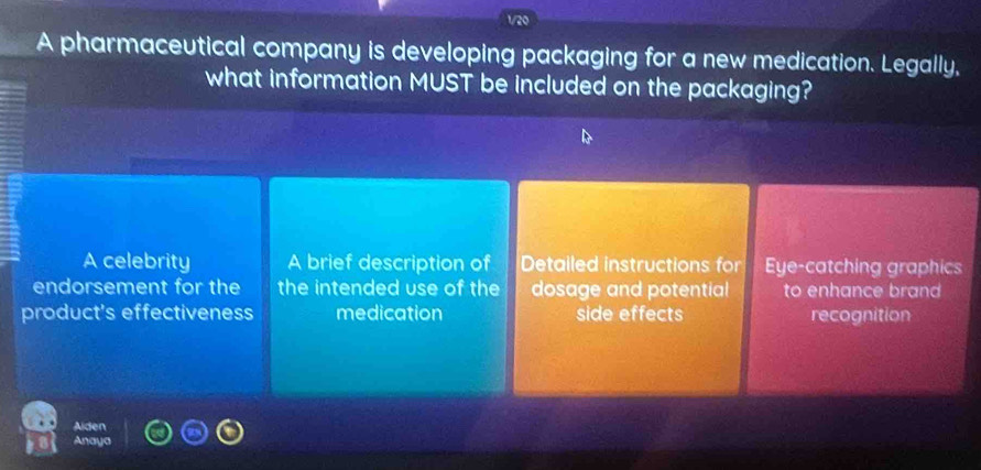 1/20
A pharmaceutical company is developing packaging for a new medication. Legally,
what information MUST be included on the packaging?
A celebrity A brief description of Detailed instructions for Eye-catching graphics
endorsement for the the intended use of the dosage and potential to enhance brand
product's effectiveness medication side effects recognition
Alden
Anaye