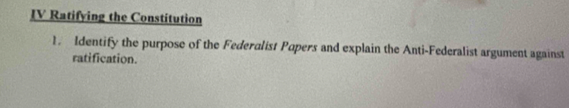 IV Ratifying the Constitution 
1. Identify the purpose of the Federalist Popers and explain the Anti-Federalist argument against 
ratification.