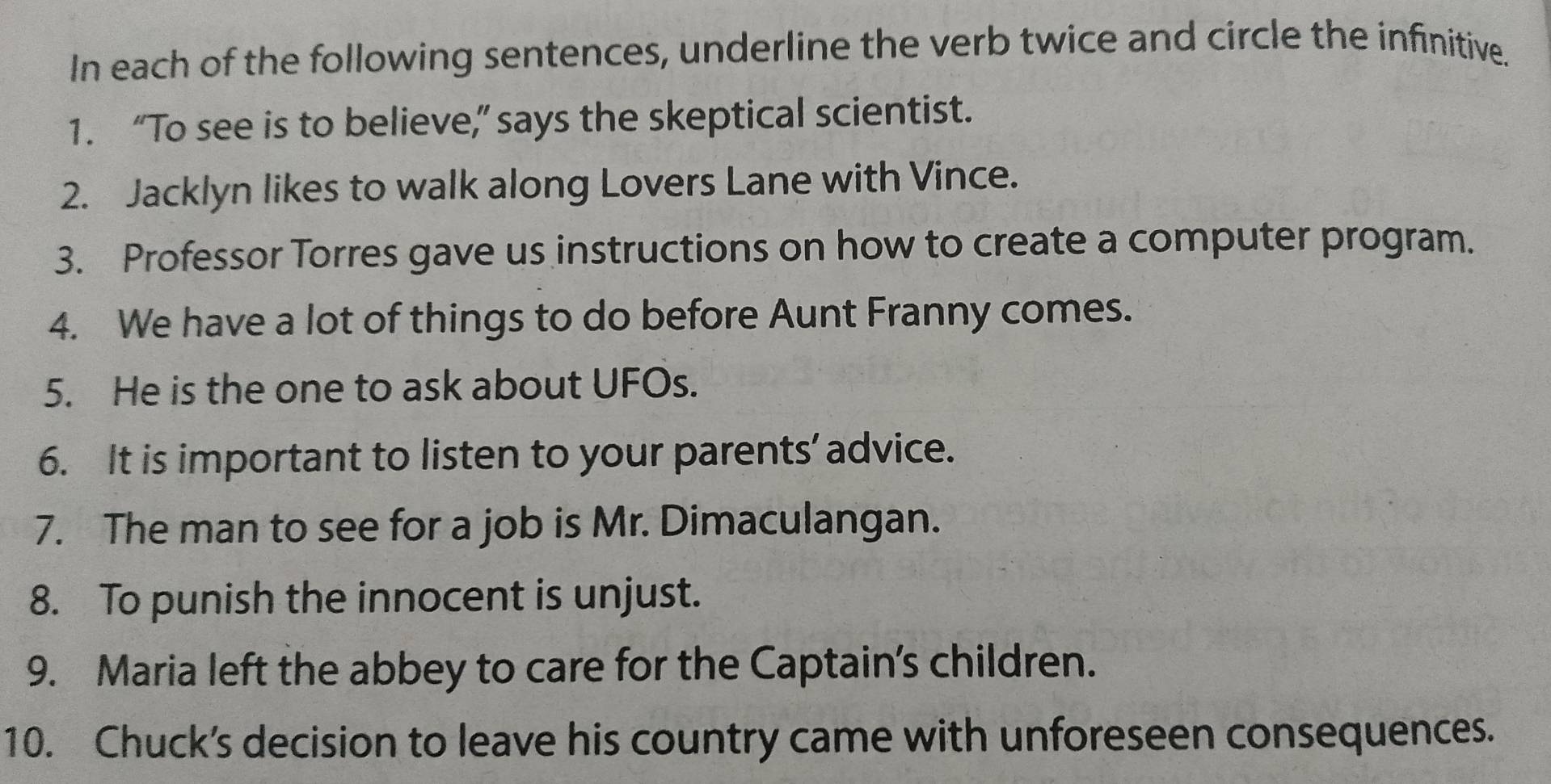 In each of the following sentences, underline the verb twice and circle the infinitive. 
1. “To see is to believe,” says the skeptical scientist. 
2. Jacklyn likes to walk along Lovers Lane with Vince. 
3. Professor Torres gave us instructions on how to create a computer program. 
4. We have a lot of things to do before Aunt Franny comes. 
5. He is the one to ask about UFOs. 
6. It is important to listen to your parents’ advice. 
7. The man to see for a job is Mr. Dimaculangan. 
8. To punish the innocent is unjust. 
9. Maria left the abbey to care for the Captain's children. 
10. Chuck’s decision to leave his country came with unforeseen consequences.