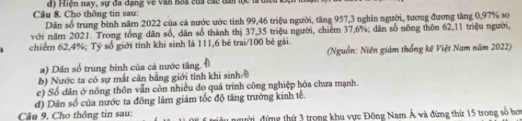 iện nay, sự đa dạng về văn hoa của các đân tộc là tiế u 1
Câu 8. Cho thông tin sau:
Dân số trung bình năm 2022 của cả nước ước tính 99, 46 triệu người, tăng 957, 3 nghìn người, tương đương tăng 0,97% so
với năm 2021. Trong tổng dân số, dân số thành thị 37, 35 triệu người, chiếm 37, 6%; dân số nông thôn 62, 11 triệu người,
chiếm 62, 4%; Tỷ số giới tính khi sinh là 111, 6 bé trai/ 100 bé gái.
(Nguồn: Niên giám thống kê Việt Nam năm 2022)
a) Dân số trung bình của cả nước tăng.
b) Nước ta có sự mất cân bằng giới tính khi sinh
c) Số dân ở nông thôn vẫn còn nhiều do quá trình công nghiệp hóa chưa mạnh.
d) Dân số của nước ta đồng làm giảm tốc độ tăng trưởng kinh tế.
Câu 9, Cho thông tin sau:
đười đứng thứ 3 trong khu vực Đông Nam Á và đứng thứ 15 trong số hơ