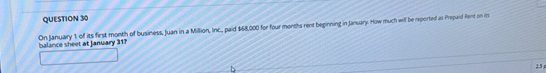 On January 1 of its first month of business, Juan in a Million, Inc., paid $68,000 for four months rent beginning in January. How much will be reported as Prepaid Rent on its 
balance sheet at January 31? 
2.5