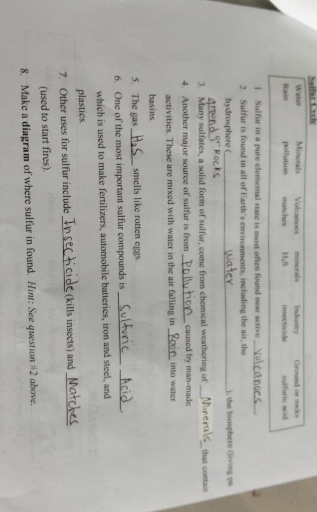 Sulfur Cycle
Water Minerals Volcanoes minerals Industry Ground or rocks
Rain pollution matches H₂S insecticide sulfuric acid
]. Sulfur in a pure elemental state is most often found near active_
2. Sulfur is found in all of Earth’s environments, including the air, the
hydrosphere (_ ), the biosphere (living pa
_
3. Many sulfates, a solid form of sulfur, come from chemical weathering of __that contair
4. Another major source of sulfur is from _caused by man-made
activities. These are mixed with water in the air falling in _into water
basins.
5. The gas _smells like rotten eggs.
6. One of the most important sulfur compounds is_
_,
which is used to make fertilizers, automobile batteries, iron and steel, and
plastics.
7. Other uses for sulfur include _(kills insects) and_
(used to start fires).
8. Make a diagram of where sulfur in found. Hint: See question #2 above.