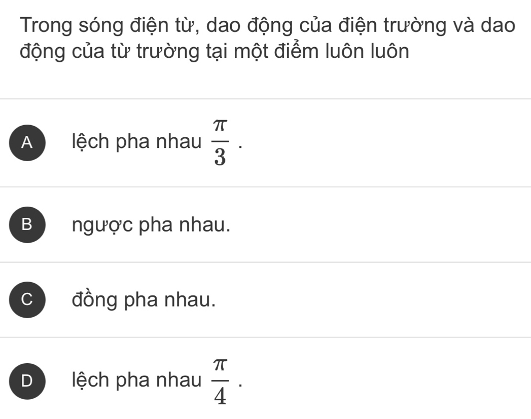 Trong sóng điện từ, dao động của điện trường và dao
động của từ trường tại một điểm luôn luôn
A lệch pha nhau  π /3 .
B ngược pha nhau.
C đồng pha nhau.
D lệch pha nhau  π /4 .