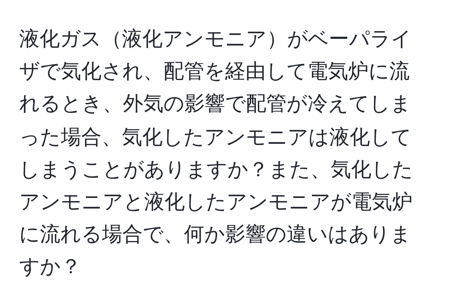 液化ガス液化アンモニアがベーパライザで気化され、配管を経由して電気炉に流れるとき、外気の影響で配管が冷えてしまった場合、気化したアンモニアは液化してしまうことがありますか？また、気化したアンモニアと液化したアンモニアが電気炉に流れる場合で、何か影響の違いはありますか？