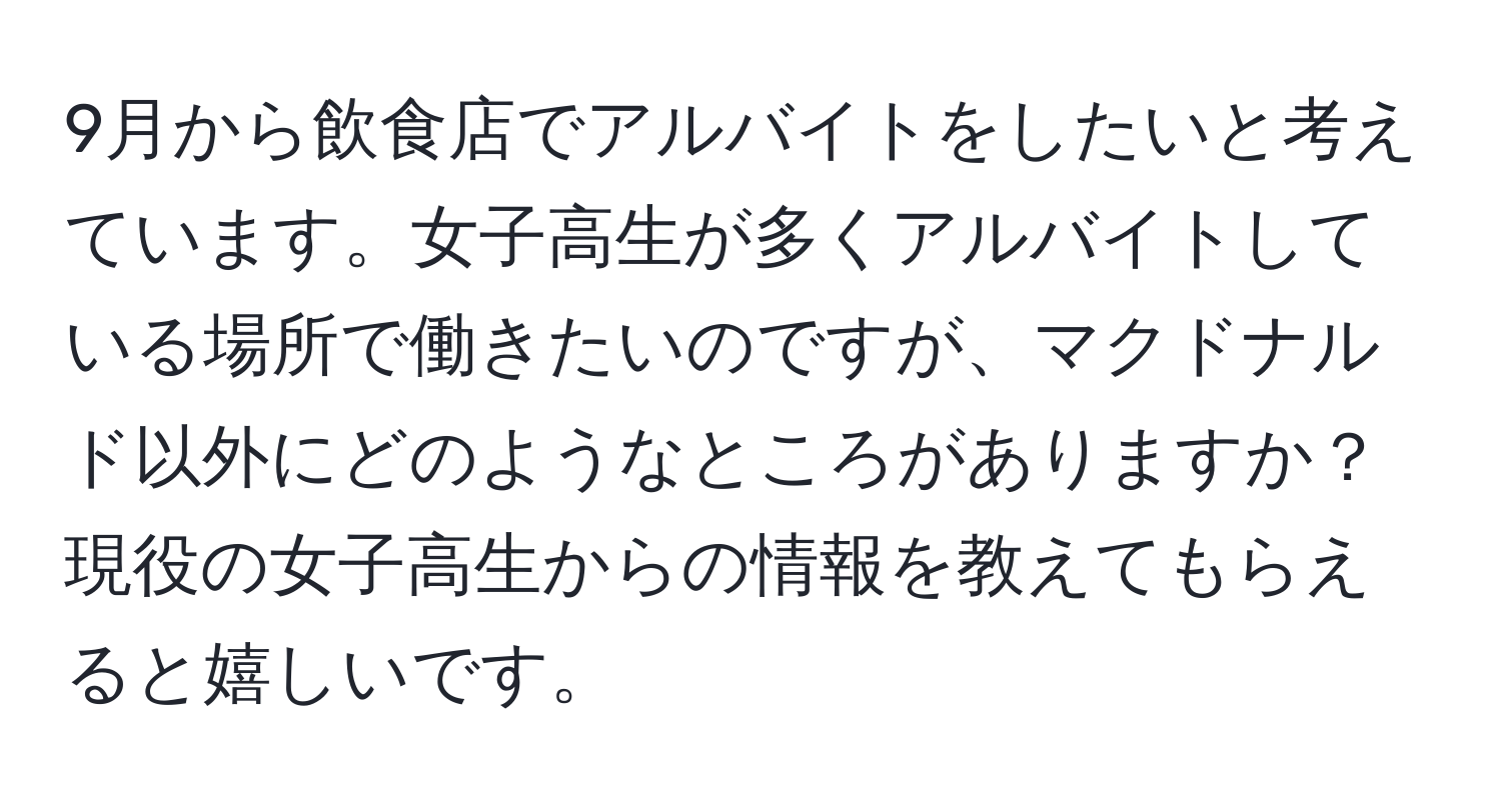 9月から飲食店でアルバイトをしたいと考えています。女子高生が多くアルバイトしている場所で働きたいのですが、マクドナルド以外にどのようなところがありますか？現役の女子高生からの情報を教えてもらえると嬉しいです。