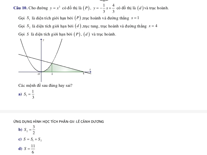 Cho đường y=x^2 có đồ thị la(P), y=- 1/3 x+ 4/3  có đồ thị là (d) và trục hoành. 
Gọi S_1 là diện tích giới hạn bởi (P) ,trục hoành và đường thẳng x=1
Gọi S_2 là diện tích giới hạn bởi (d),trục tung, trục hoành và đường thắng x=4
Gọi S là diện tích giới hạn bởi (P), (d) và trục hoành. 
Các mệnh đề sau đúng hay sai? 
a) S_1= 1/3 
ỨNG DụNG HÌNH HỌC TÍCH PHÂN-GV: LÊ CẢNH DƯơNG 
b) S_2= 3/2 
c) S=S_1+S_2
d) S= 11/6 