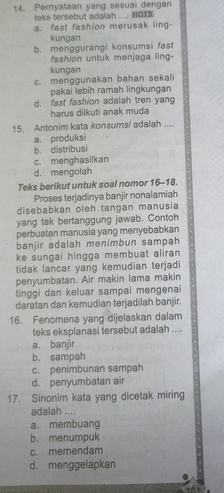 Pernyataan yang sesuai dengan
teks tersebut adalah .... HOTS
a. fast fashion merusak ling-
kungan
b. menggurangi konsumsi fast
fashion untuk menjaga ling-
kungan
c. menggunakan bahan sekali
pakai lebih ramah lingkungan
d. fast fashion adalah tren yang
harus diikuti anak muda
15. Antonim kata konsumsi adalah ....
a. produksi
b. distribusi
c. menghasilkan
d. mengolah
Teks berikut untuk soal nomor 16-18.
Proses terjadinya banjir nonalamiah
disebabkan oleh tangan manusia
yang tak bertanggung jawab. Contoh
perbuatan manusia yang menyebabkan
banjir adalah menimbun sampah
ke sungai hingga membuat aliran
tidak lancar yang kemudian terjadi
penyumbatan. Air makin lama makin
tinggi dan keluar sampai mengenai
daratan dan kemudian terjadilah banjir.
16. Fenomena yang dijelaskan dalam
teks eksplanasi tersebut adalah ....
a. banjir
b. sampah
c. penimbunan sampah
d. penyumbatan air
17. Sinonim kata yang dicetak miring
adalah ....
a. membuang
b. menumpuk
c. memendam
d. menggelapkan