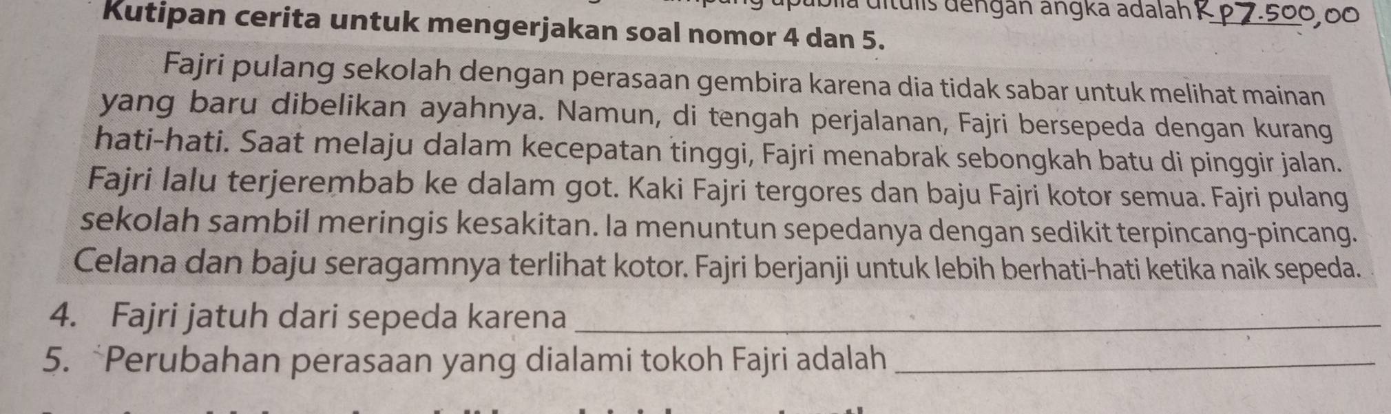 a dítulis dengan angka adalah K p 7.500,00
Kutipan cerita untuk mengerjakan soal nomor 4 dan 5. 
Fajri pulang sekolah dengan perasaan gembira karena dia tidak sabar untuk melihat mainan 
yang baru dibelikan ayahnya. Namun, di tengah perjalanan, Fajri bersepeda dengan kurang 
hati-hati. Saat melaju dalam kecepatan tinggi, Fajri menabrak sebongkah batu di pinggir jalan. 
Fajri lalu terjerembab ke dalam got. Kaki Fajri tergores dan baju Fajri kotor semua. Fajri pulang 
sekolah sambil meringis kesakitan. la menuntun sepedanya dengan sedikit terpincang-pincang. 
Celana dan baju seragamnya terlihat kotor. Fajri berjanji untuk lebih berhati-hati ketika naik sepeda. 
4. Fajri jatuh dari sepeda karena_ 
5. *Perubahan perasaan yang dialami tokoh Fajri adalah_