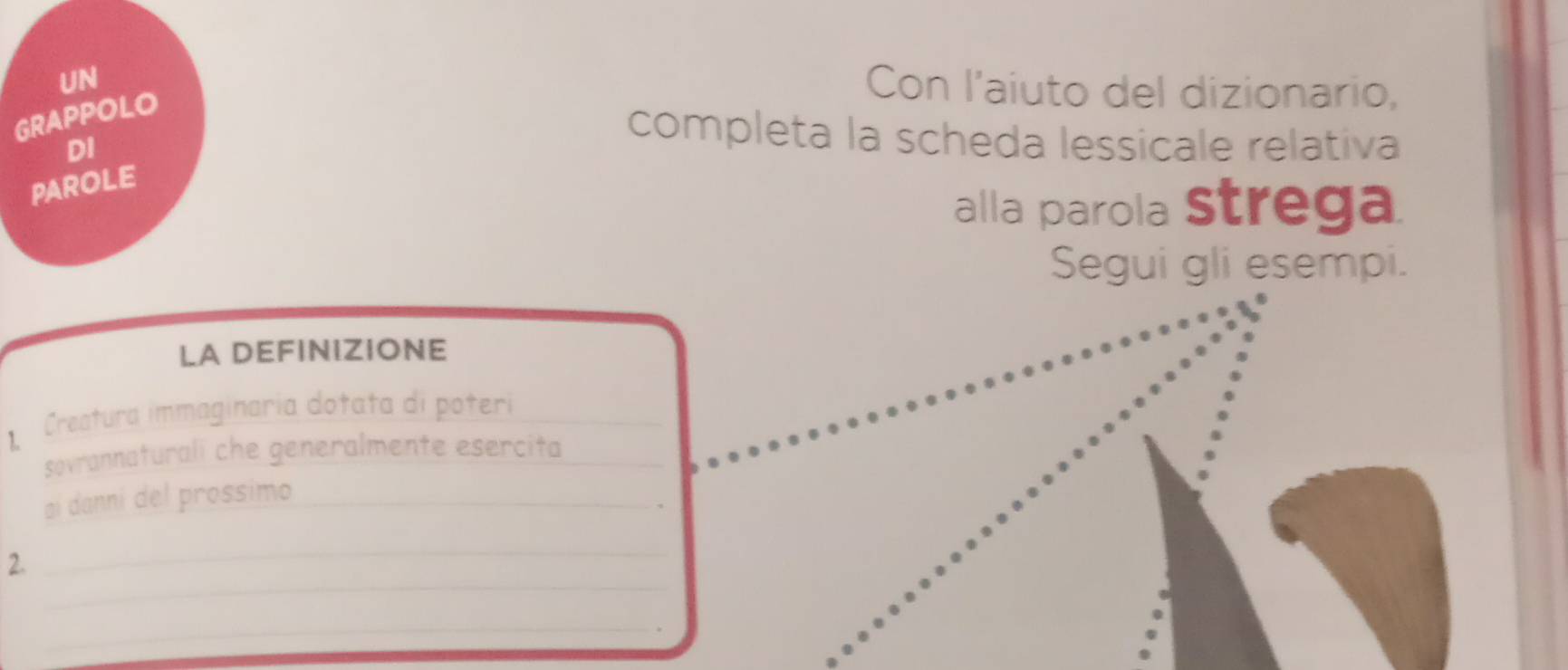 UN 
GRAPPOLO 
Con l'aiuto del dizionario, 
DI 
completa la scheda lessicale relativa 
PAROLE 
alla parola Strega 
Segui gli esempi. 
LA DEFINIZIONE 
Creatura immaginaria dotata di poteri_ 
sovrannaturali che generalmente esercita_ 
aí danni del prossimo_ 
_ 
2. 
_ 
_