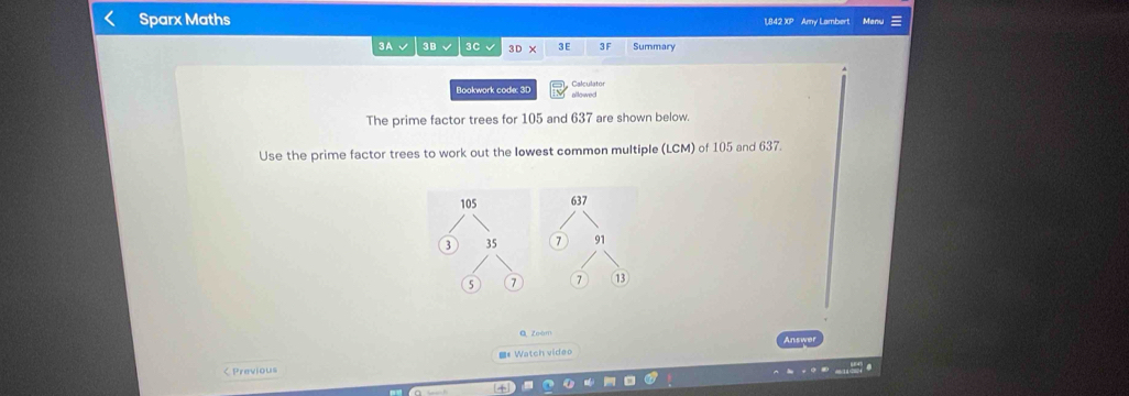 Sparx Maths 1,842 XP Amy Lambert Menu ≡ 
3A 3B √ 3C √ 3D* 3 E 3 F Summary 
Calculator 
Bookwork code: 3D allowed 
The prime factor trees for 105 and 637 are shown below. 
Use the prime factor trees to work out the Iowest common multiple (LCM) of 105 and 637.
105 637
3 35 91
5 7 7 ⑬ 
Q zoèm 
=# Watch video 
< Previous