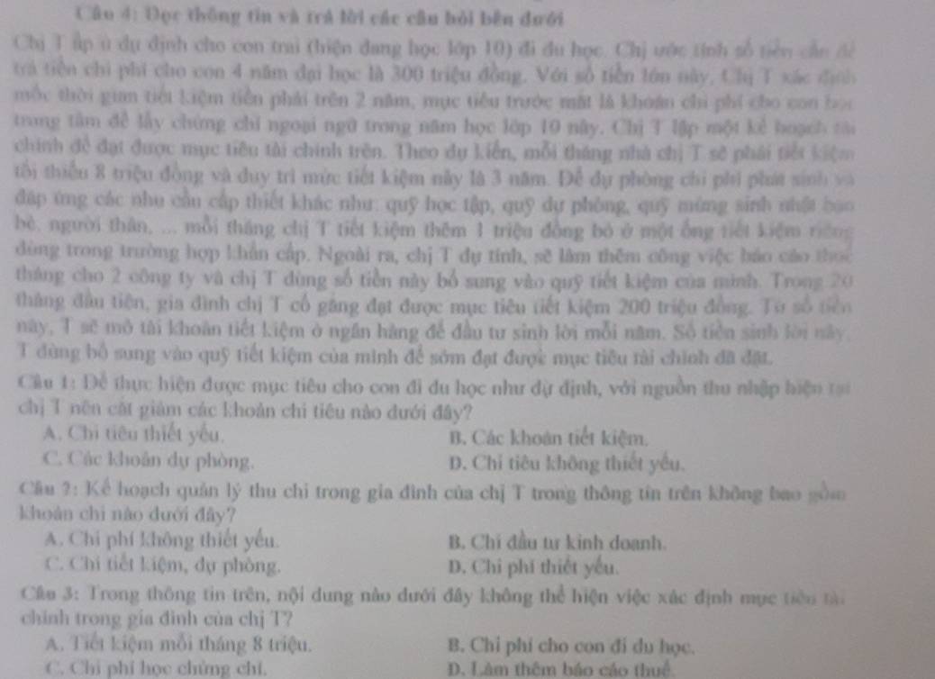 Câo 4: Đọc thông tin và trả lời các cầu bỏi bên đưới
Chị T ấp u dụ định cho con trai (hiện đang học lớp 10) đi du học. Chị ước tính số tiên cần để
trá tiền chi phi cho con 4 năm đại học là 300 triệu đồng. Với số tiền lớn này, Chị T xác định
mộc thời gian tiếi kiệm tiền phải trên 2 năm, mục tiểu trước mặt là khoán chi phí cho con bọc
trong tâm đề lấy chứng chỉ ngoại ngữ trong năm học lớp 10 này. Chị T lập một kẻ hoạch tài
chính đề đạt được mục tiêu tài chính trên. Theo dụ kiến, mỗi tháng nhà chị T sẽ phái tiết kiệm
tối thiếu 8 triệu đồng và duy trì mức tiết kiệm này là 3 năm. Để dụ phòng chi phi phát sinh và
dáp ứng các nhu cầu cấp thiết khác như: quỹ học tập, quỹ dự phòng, quỹ mùng sinh nhật bao
bè. người thân, ... mỗi tháng chị T tiết kiệm thêm 1 triệu đồng bỏ ở một ống tiết kiệm riềng
dòng trong trường hợp khần cấp. Ngoài ra, chị T dụ tính, sẽ làm thêm công việc báo cáo thọc
tháng cho 2 công ty và chị T dùng số tiền này bổ sung vào quỹ tiết kiệm của minh. Trong 20
tháng đầu tiên, gia đình chị T cổ găng đạt được mục tiêu tiết kiệm 200 triệu đồng. Từ số tiên
này, T sẽ mô tài khoàn tiết kiệm ở ngân hàng để đầu tư sinh lời mỗi năm. Số tiên sinh lời này.
T dùng bố sung vào quỹ tiết kiệm của minh để sớm đạt được mục tiêu tài chính đã đặt.
Cầu 1: Để thực hiện được mục tiêu cho con đi du học như đự định, với nguồn thu nhập hiện tạ
chị T nên cặt giàm các khoản chi tiêu nào đưới đây?
A. Chi tiêu thiết yếu. B. Các khoán tiết kiệm.
C. Các khoản dự phòng. D. Chi tiêu không thiết yếu.
Cầu ?: Kể hoạch quản lý thu chỉ trong gia đình của chị T trong thông tín trên không bao gồm
khoán chì nào đưới đây?
A. Chi phí không thiết yếu. B. Chí đầu tư kinh doanh.
C. Chi tiết kiệm, dụ phòng. D. Chi phí thiết yếu.
Câu 3: Trong thông tin trên, nội dung nào đưới đây không thể hiện việc xác định mục tiêu tà
chinh trong gia đình của chj T?
A. Tiết kiệm mỗi tháng 8 triệu. B. Chỉ phi cho con đi du học.
C. Chi phi học chứng chi. D. Làm thêm báo cáo thuể