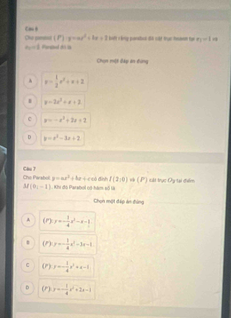 Cou θ
Cho panisal (P) y=ax^2+bx+2 biết rằng parsbol đã cật trục hoaen tại x_1=1
a_2=1 Parated có tà
Chọn một đáp án đụng
A y= 1/2 x^2+x+2
u y=2x^2+x+2
C y=-x^2+2x+2
D y=x^2-3x+2
Câu 7
Cho Parabol: y=ax^2+bx+c có dīnh I(2;0) và (P) cát trục Oy tại điểm
M/ (0,-1).Khi đó Parabol có hàm số là
Chọn một đáp án đứng
A (P):y=- 1/4 x^2-x-1.
B (P) : y=- 1/4 x^2-3x-1
C (P):y=- 1/4 x^3+x-1
D (P):y=- 1/4 x^2+2x-1