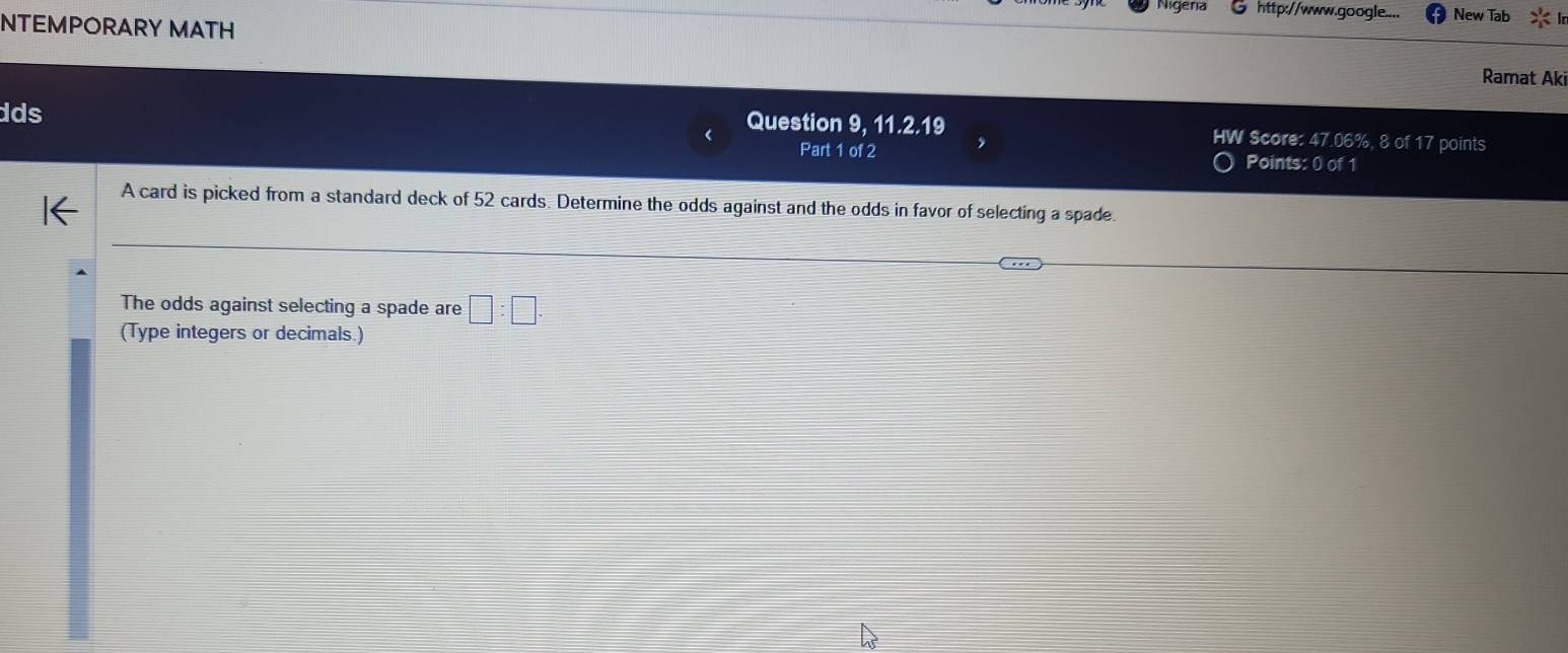 Nigena http://www.google.... New Tab 
NTEMPORARY MATH 
Ramat Aki 
dds 
Question 9, 11.2.19 HW Score: 47.06%, 8 of 17 points 
Part 1 of 2 Points: 0 of 1 
A card is picked from a standard deck of 52 cards. Determine the odds against and the odds in favor of selecting a spade. 
The odds against selecting a spade are □ :□ . 
(Type integers or decimals.)