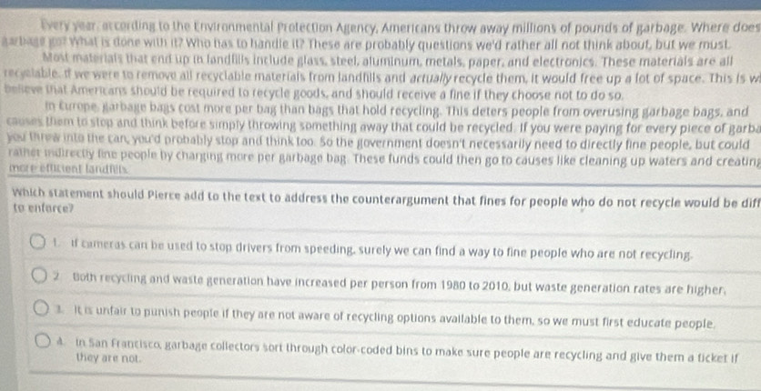 Every year, according to the Environmental Protection Agency, Americans throw away millions of pounds of garbage. Where does
aarbage go? What is done with it? Who has to handle it? These are probably questions we'd rather all not think about, but we must.
Most materials that end up in landfills include glass, steel, aluminum, metals, paper, and electronics. These materials are all
recyslable. If we were to remove all recyciable materials from landfills and actually recycle them, it would free up a lot of space. This is w
believe that Americans should be required to recycle goods, and should receive a fine if they choose not to do so.
in Europe, garbage bags cost more per bag than bags that hold recycling. This deters people from overusing garbage bags, and
causes them to stop and think before simply throwing something away that could be recycled. If you were paying for every piece of garba
you threw into the can, you'd probably stop and think too. So the government doesn't necessarily need to directly fine people, but could
rather indirectly line people by charging more per garbage bag. These funds could then go to causes like cleaning up waters and creatin;
more efficient landfilts.
which statement should Pierce add to the text to address the counterargument that fines for people who do not recycle would be dif
to enfarce?
t If cameras can be used to stop drivers from speeding, surely we can find a way to fine people who are not recycling.
2 Both recycling and waste generation have increased per person from 1980 to 2010, but waste generation rates are higher.
3 It is unfair to punish people if they are not aware of recycling options available to them, so we must first educate people.
4. in San Francisco, garbage collectors sort through color-coded bins to make sure people are recycling and give them a ticket if
they are not.