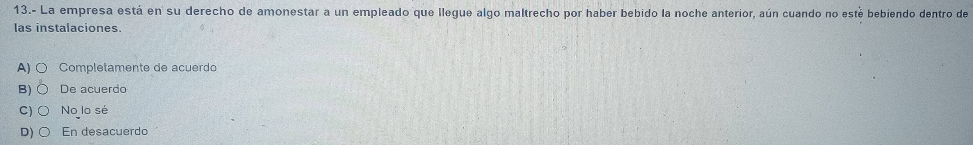 13.- La empresa está en su derecho de amonestar a un empleado que llegue algo maltrecho por haber bebido la noche anterior, aún cuando no esté bebiendo dentro de
las instalaciones.
A) Completamente de acuerdo
B) De acuerdo
C) No lo sé
D) En desacuerdo