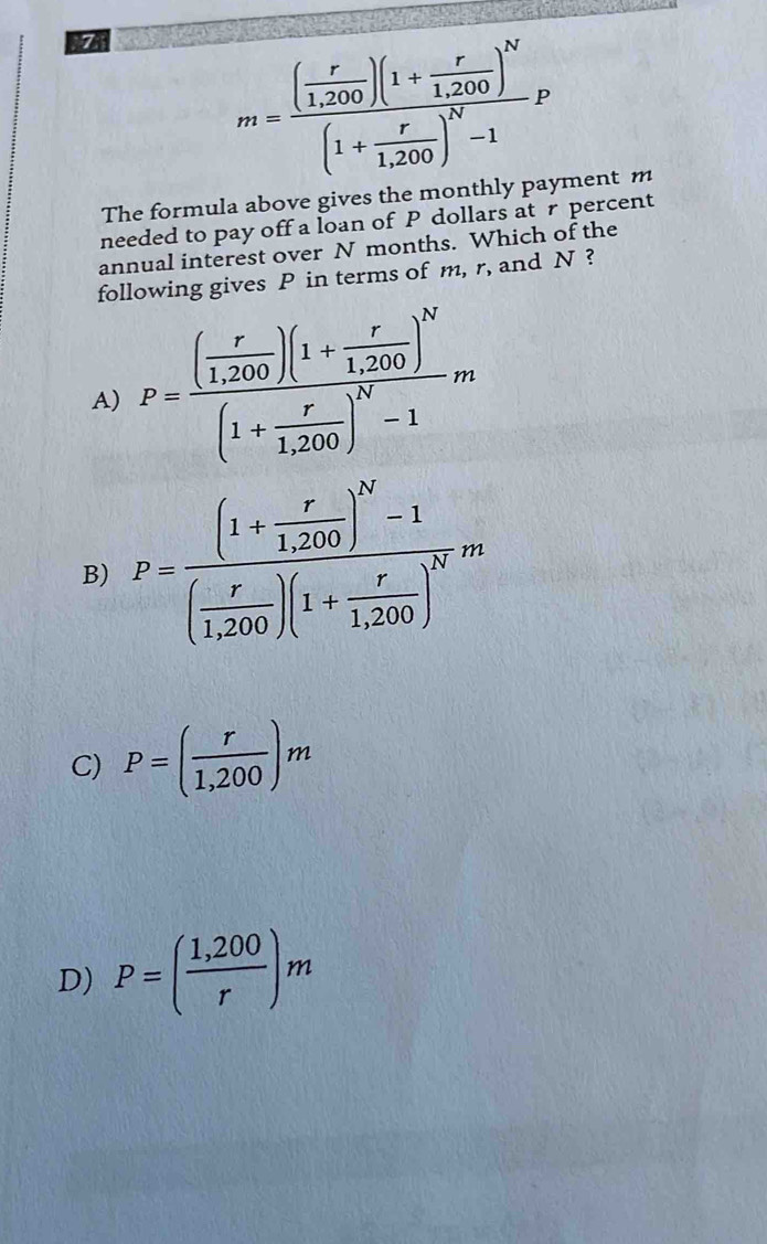 m=frac ( r/1,200 )(1+ r/1,200 )^N(1+ r/1,200 )^N-1P
The formula above gives the monthly payment m
needed to pay off a loan of P dollars atr percent
annual interest over N months. Which of the
following gives P in terms of m, r, and N ?
A) P=frac ( r/1,200 )(1+ r/1,200 )^N(1+ r/1,200 )^N-1m
B) P=frac (1+ r/1,200 )^N-1( r/1,200 )(1+ r/1,200 )^Nm
C) P=( r/1,200 )m
D) P=( (1,200)/r )m