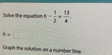 Solve the equation h- 1/2 = 13/4 .
h=□
Graph the solution on a number line.